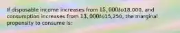 If disposable income increases from 15,000 to18,000, and consumption increases from 13,000 to15,250, the marginal propensity to consume is: