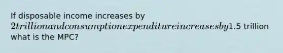 If disposable income increases by 2 trillion and consumption expenditure increases by1.5 trillion what is the MPC?