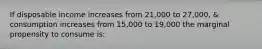 If disposable income increases from 21,000 to 27,000, & consumption increases from 15,000 to 19,000 the marginal propensity to consume is: