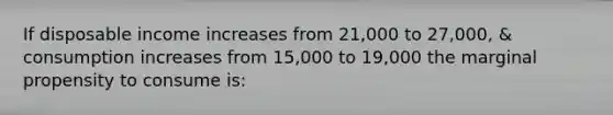 If disposable income increases from 21,000 to 27,000, & consumption increases from 15,000 to 19,000 the marginal propensity to consume is: