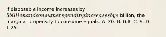 If disposable income increases by 5 billion and consumer spending increases by4 billion, the marginal propensity to consume equals: A. 20. B. 0.8. C. 9. D. 1.25.