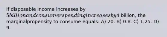 If disposable income increases by 5 billion and consumer spending increases by4 billion, the marginalpropensity to consume equals: A) 20. B) 0.8. C) 1.25. D) 9.