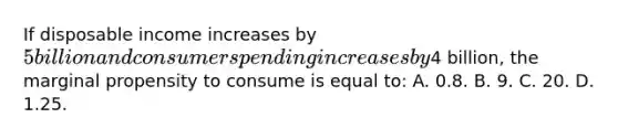 If disposable income increases by 5 billion and consumer spending increases by4 billion, the marginal propensity to consume is equal to: A. 0.8. B. 9. C. 20. D. 1.25.