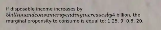 If disposable income increases by 5 billion and consumer spending increases by4 billion, the marginal propensity to consume is equal to: 1.25. 9. 0.8. 20.