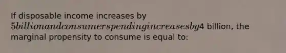 If disposable income increases by 5 billion and consumer spending increases by4 billion, the marginal propensity to consume is equal to: