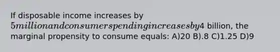 If disposable income increases by 5 million and consumer spending increases by4 billion, the marginal propensity to consume equals: A)20 B).8 C)1.25 D)9