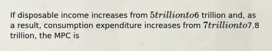 If disposable income increases from 5 trillion to6 trillion and, as a result, consumption expenditure increases from 7 trillion to7.8 trillion, the MPC is