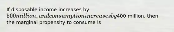 If disposable income increases by 500 million, and consumption increases by400 million, then the marginal propensity to consume is