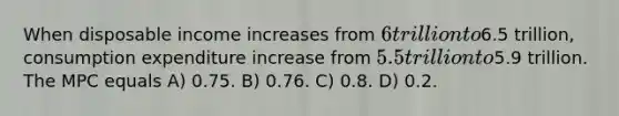 When disposable income increases from 6 trillion to6.5 trillion, consumption expenditure increase from 5.5 trillion to5.9 trillion. The MPC equals A) 0.75. B) 0.76. C) 0.8. D) 0.2.