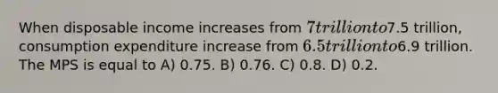 When disposable income increases from 7 trillion to7.5 trillion, consumption expenditure increase from 6.5 trillion to6.9 trillion. The MPS is equal to A) 0.75. B) 0.76. C) 0.8. D) 0.2.