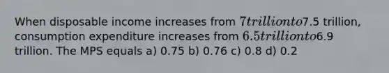 When disposable income increases from 7 trillion to7.5 trillion, consumption expenditure increases from 6.5 trillion to6.9 trillion. The MPS equals a) 0.75 b) 0.76 c) 0.8 d) 0.2