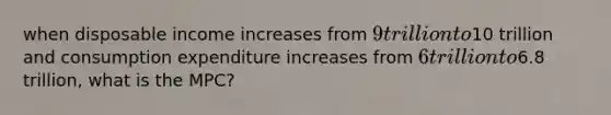 when disposable income increases from 9 trillion to10 trillion and consumption expenditure increases from 6 trillion to6.8 trillion, what is the MPC?