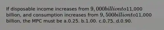 If disposable income increases from 9,000 billion to11,000 billion, and consumption increases from 9,500 billion to11,000 billion, the MPC must be a.0.25. b.1.00. c.0.75. d.0.90.