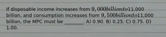 If disposable income increases from 9,000 billion to11,000 billion, and consumption increases from 9,500 billion to11,000 billion, the MPC must be ________. A) 0.90. B) 0.25. C) 0.75. D) 1.00.