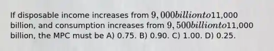 If disposable income increases from 9,000 billion to11,000 billion, and consumption increases from 9,500 billion to11,000 billion, the MPC must be A) 0.75. B) 0.90. C) 1.00. D) 0.25.