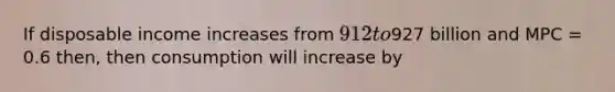 If disposable income increases from 912 to927 billion and MPC = 0.6 then, then consumption will increase by