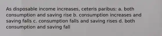 As disposable income increases, ceteris paribus: a. both consumption and saving rise b. consumption increases and saving falls c. consumption falls and saving rises d. both consumption and saving fall