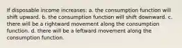 If disposable income increases: a. the consumption function will shift upward. b. the consumption function will shift downward. c. there will be a rightward movement along the consumption function. d. there will be a leftward movement along the consumption function.