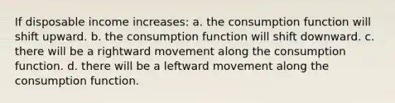 If disposable income increases: a. the consumption function will shift upward. b. the consumption function will shift downward. c. there will be a rightward movement along the consumption function. d. there will be a leftward movement along the consumption function.