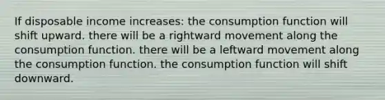 If disposable income increases: the consumption function will shift upward. there will be a rightward movement along the consumption function. there will be a leftward movement along the consumption function. the consumption function will shift downward.