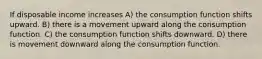 If disposable income increases A) the consumption function shifts upward. B) there is a movement upward along the consumption function. C) the consumption function shifts downward. D) there is movement downward along the consumption function.