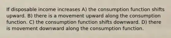 If disposable income increases A) the consumption function shifts upward. B) there is a movement upward along the consumption function. C) the consumption function shifts downward. D) there is movement downward along the consumption function.