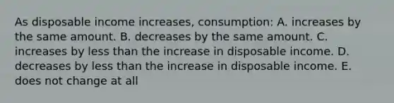 As disposable income increases, consumption: A. increases by the same amount. B. decreases by the same amount. C. increases by less than the increase in disposable income. D. decreases by less than the increase in disposable income. E. does not change at all