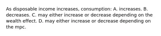 As disposable income increases, consumption: A. increases. B. decreases. C. may either increase or decrease depending on the wealth effect. D. may either increase or decrease depending on the mpc.