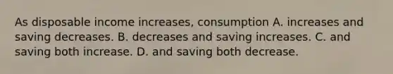 As disposable income increases, consumption A. increases and saving decreases. B. decreases and saving increases. C. and saving both increase. D. and saving both decrease.