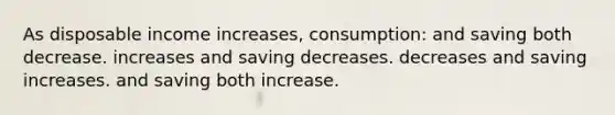 As disposable income increases, consumption: and saving both decrease. increases and saving decreases. decreases and saving increases. and saving both increase.