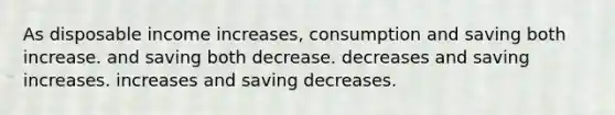 As disposable income increases, consumption and saving both increase. and saving both decrease. decreases and saving increases. increases and saving decreases.