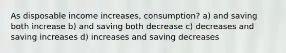 As disposable income increases, consumption? a) and saving both increase b) and saving both decrease c) decreases and saving increases d) increases and saving decreases