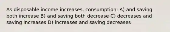 As disposable income increases, consumption: A) and saving both increase B) and saving both decrease C) decreases and saving increases D) increases and saving decreases