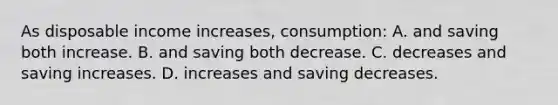 As disposable income increases, consumption: A. and saving both increase. B. and saving both decrease. C. decreases and saving increases. D. increases and saving decreases.