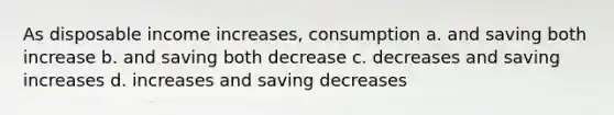 As disposable income increases, consumption a. and saving both increase b. and saving both decrease c. decreases and saving increases d. increases and saving decreases