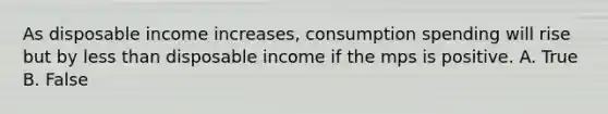 As disposable income increases, consumption spending will rise but by less than disposable income if the mps is positive. A. True B. False