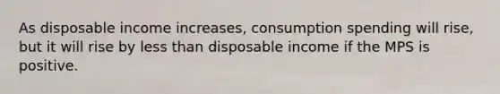 As disposable income increases, consumption spending will rise, but it will rise by <a href='https://www.questionai.com/knowledge/k7BtlYpAMX-less-than' class='anchor-knowledge'>less than</a> disposable income if the MPS is positive.
