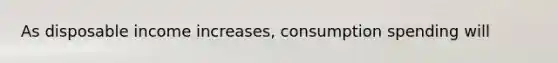 As disposable income increases, consumption spending will