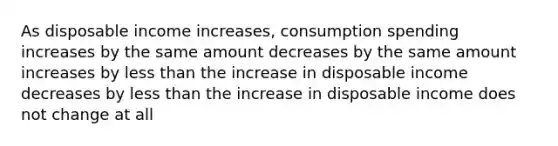 As disposable income increases, consumption spending increases by the same amount decreases by the same amount increases by less than the increase in disposable income decreases by less than the increase in disposable income does not change at all