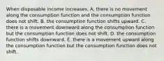 When disposable income​ increases, A. there is no movement along the consumption function and the consumption function does not shift. B. the consumption function shifts upward. C. there is a movement downward along the consumption function but the consumption function does not shift. D. the consumption function shifts downward. E. there is a movement upward along the consumption function but the consumption function does not shift.