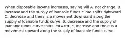 When disposable income increases, saving will A. not change. B. increase and the supply of loanable funds curve shifts rightward. C. decrease and there is a movement downward along the supply of loanable funds curve. D. decrease and the supply of loanable funds curve shifts leftward. E. increase and there is a movement upward along the supply of loanable funds curve.