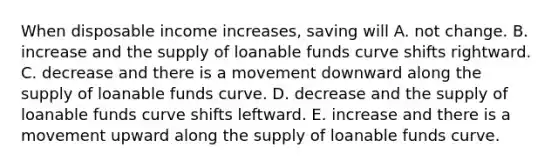 When disposable income increases, saving will A. not change. B. increase and the supply of loanable funds curve shifts rightward. C. decrease and there is a movement downward along the supply of loanable funds curve. D. decrease and the supply of loanable funds curve shifts leftward. E. increase and there is a movement upward along the supply of loanable funds curve.