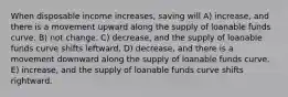 When disposable income increases, saving will A) increase, and there is a movement upward along the supply of loanable funds curve. B) not change. C) decrease, and the supply of loanable funds curve shifts leftward. D) decrease, and there is a movement downward along the supply of loanable funds curve. E) increase, and the supply of loanable funds curve shifts rightward.