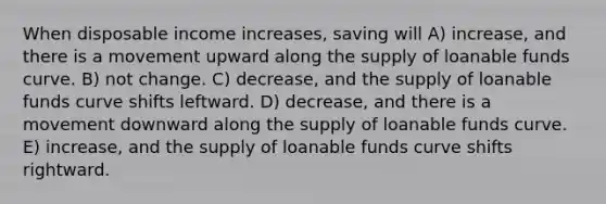 When disposable income increases, saving will A) increase, and there is a movement upward along the supply of loanable funds curve. B) not change. C) decrease, and the supply of loanable funds curve shifts leftward. D) decrease, and there is a movement downward along the supply of loanable funds curve. E) increase, and the supply of loanable funds curve shifts rightward.