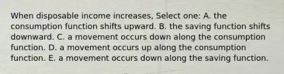 When disposable income increases, Select one: A. the consumption function shifts upward. B. the saving function shifts downward. C. a movement occurs down along the consumption function. D. a movement occurs up along the consumption function. E. a movement occurs down along the saving function.