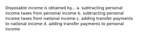 Disposable income is obtained by... a. subtracting personal income taxes from personal income b. subtracting personal income taxes from national income c. adding transfer payments to national income d. adding transfer payments to personal income