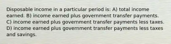 Disposable income in a particular period is: A) total income earned. B) income earned plus government transfer payments. C) income earned plus government transfer payments less taxes. D) income earned plus government transfer payments less taxes and savings.