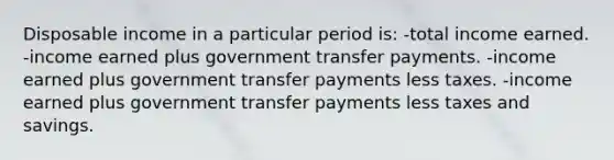 Disposable income in a particular period is: -total income earned. -income earned plus government transfer payments. -income earned plus government transfer payments less taxes. -income earned plus government transfer payments less taxes and savings.