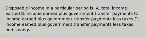 Disposable income in a particular period is: A. total income earned B. income earned plus government transfer payments C. income earned plus government transfer payments less taxes D. income earned plus government transfer payments less taxes and savings