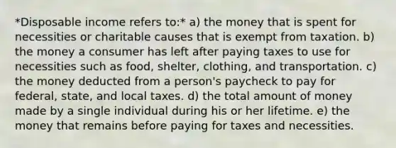 *Disposable income refers to:* a) the money that is spent for necessities or charitable causes that is exempt from taxation. b) the money a consumer has left after paying taxes to use for necessities such as food, shelter, clothing, and transportation. c) the money deducted from a person's paycheck to pay for federal, state, and local taxes. d) the total amount of money made by a single individual during his or her lifetime. e) the money that remains before paying for taxes and necessities.